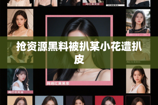 抢资源黑料被扒某小花遭扒皮